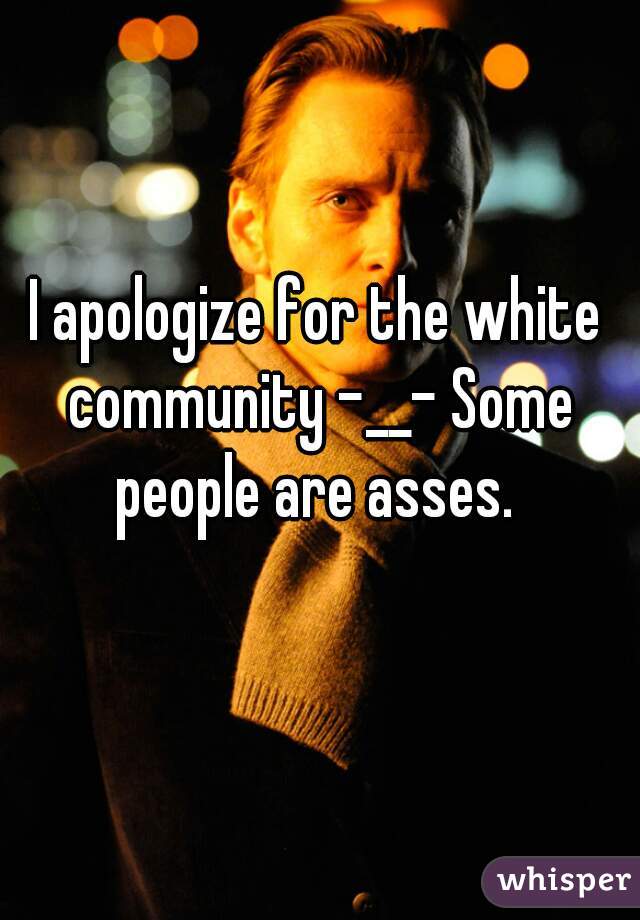I apologize for the white community -__- Some people are asses. 