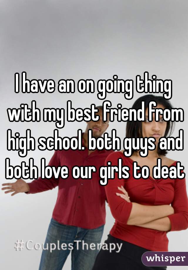 I have an on going thing with my best friend from high school. both guys and both love our girls to death