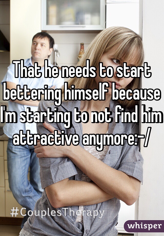 That he needs to start bettering himself because I'm starting to not find him attractive anymore:-/