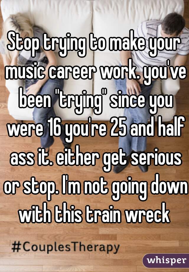 Stop trying to make your music career work. you've been "trying" since you were 16 you're 25 and half ass it. either get serious or stop. I'm not going down with this train wreck 