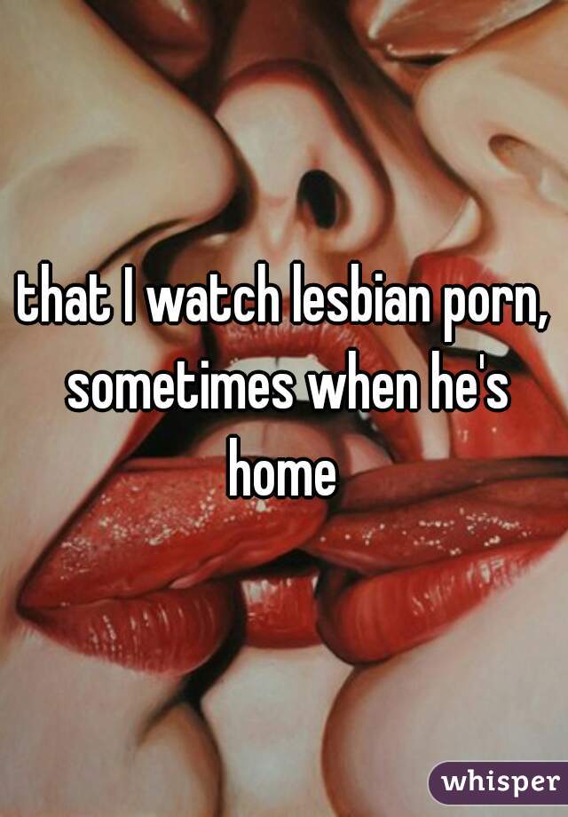 that I watch lesbian porn, sometimes when he's home 