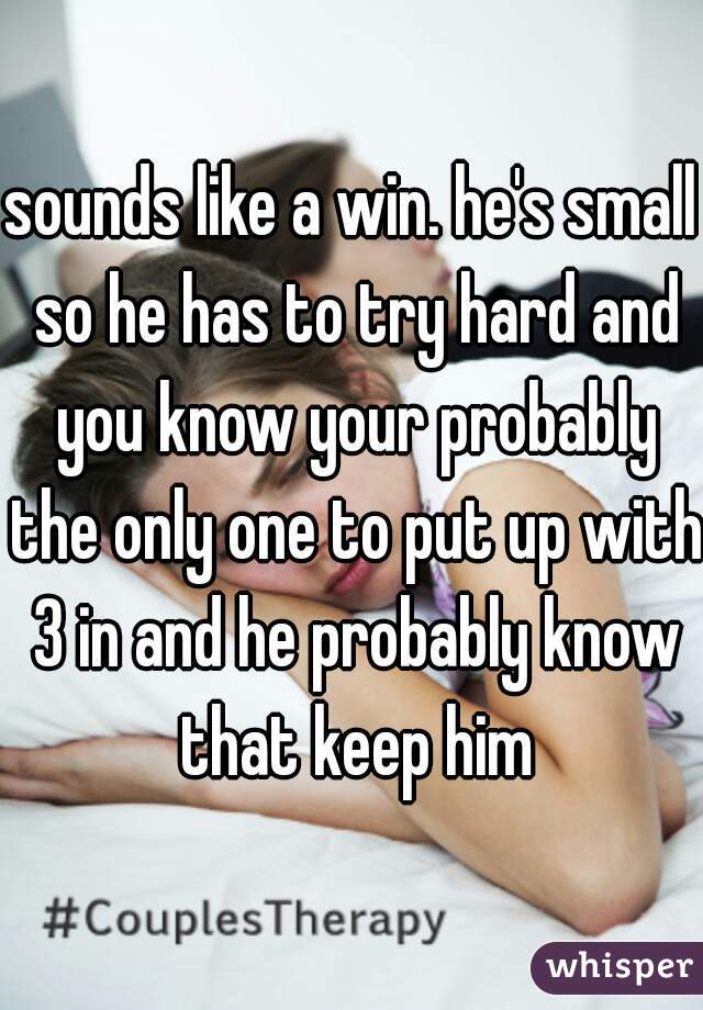 sounds like a win. he's small so he has to try hard and you know your probably the only one to put up with 3 in and he probably know that keep him