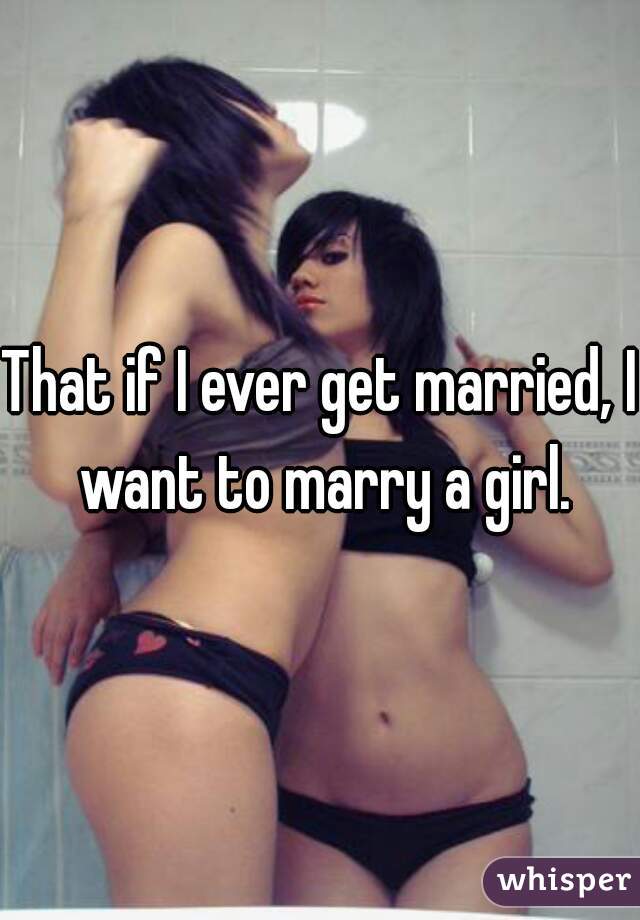 That if I ever get married, I want to marry a girl.