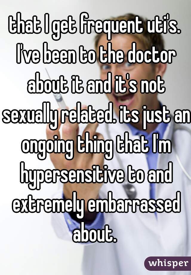 that I get frequent uti's. I've been to the doctor about it and it's not sexually related. its just an ongoing thing that I'm hypersensitive to and extremely embarrassed about. 