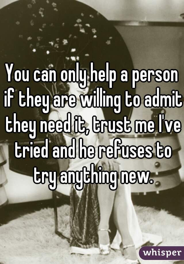 You can only help a person if they are willing to admit they need it, trust me I've tried and he refuses to try anything new.