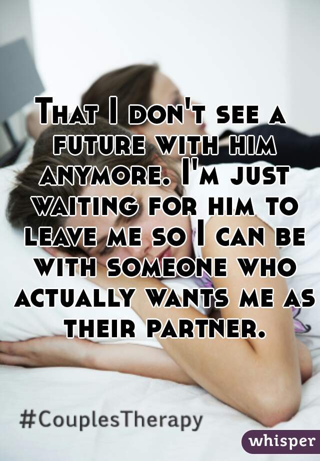 That I don't see a future with him anymore. I'm just waiting for him to leave me so I can be with someone who actually wants me as their partner.