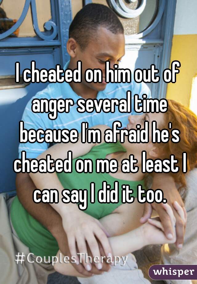 I cheated on him out of anger several time because I'm afraid he's cheated on me at least I can say I did it too.