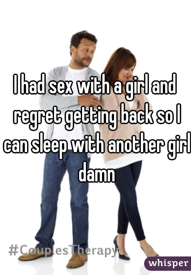 I had sex with a girl and regret getting back so I can sleep with another girl damn