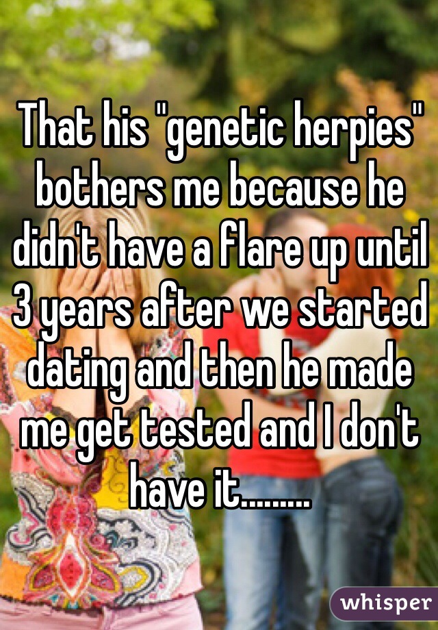 That his "genetic herpies" bothers me because he didn't have a flare up until 3 years after we started dating and then he made me get tested and I don't have it.........