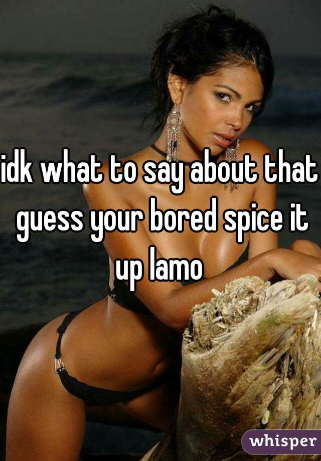 idk what to say about that guess your bored spice it up lamo 