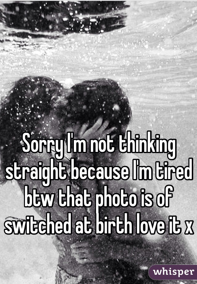 Sorry I'm not thinking straight because I'm tired btw that photo is of switched at birth love it x