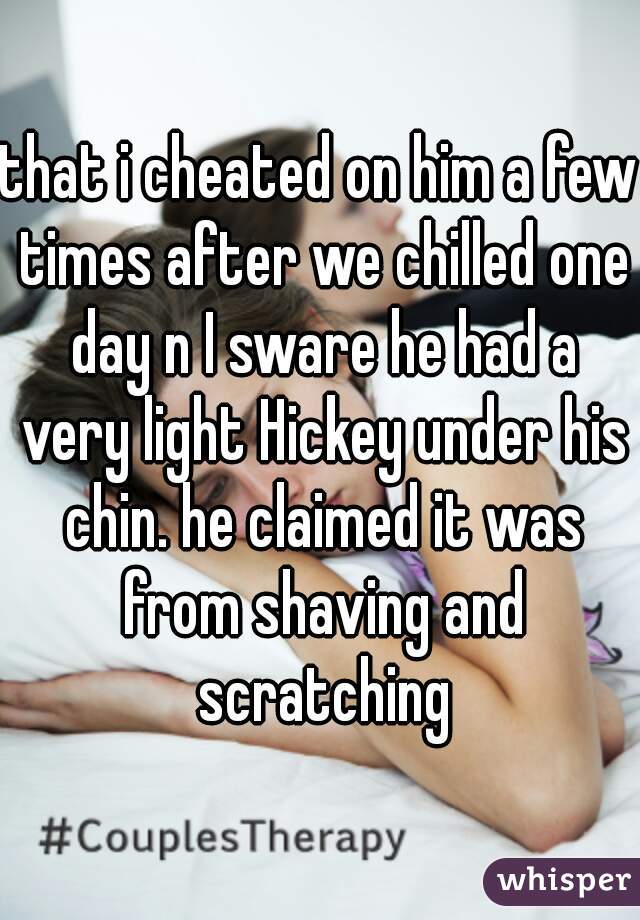 that i cheated on him a few times after we chilled one day n I sware he had a very light Hickey under his chin. he claimed it was from shaving and scratching