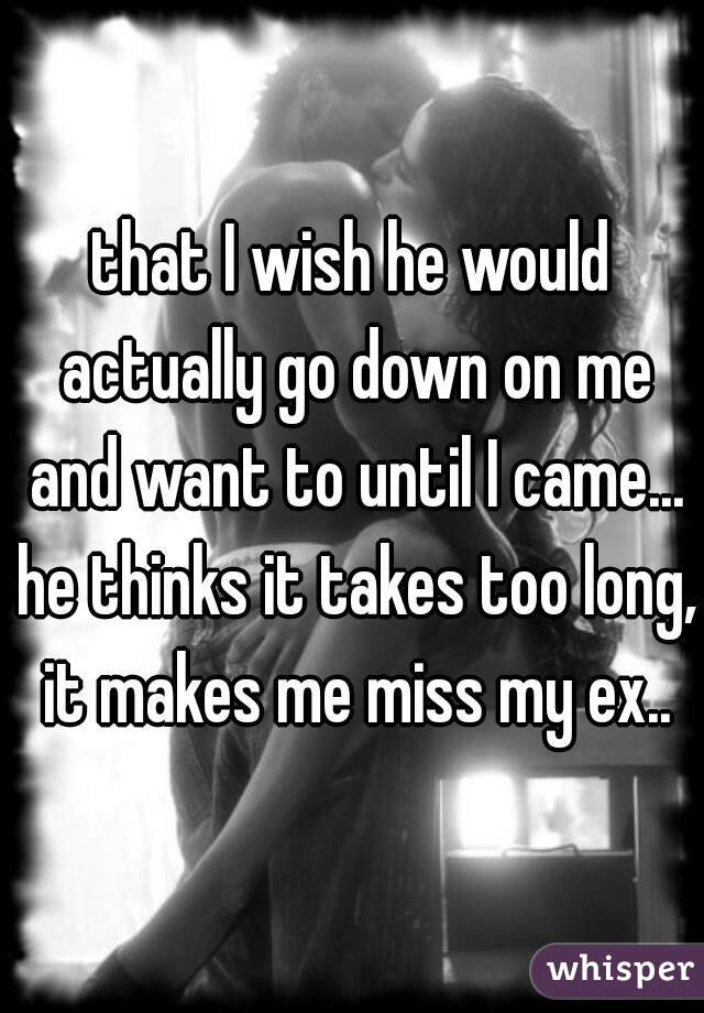 that I wish he would actually go down on me and want to until I came... he thinks it takes too long, it makes me miss my ex..