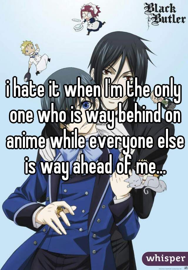 i hate it when I'm the only one who is way behind on anime while everyone else is way ahead of me...