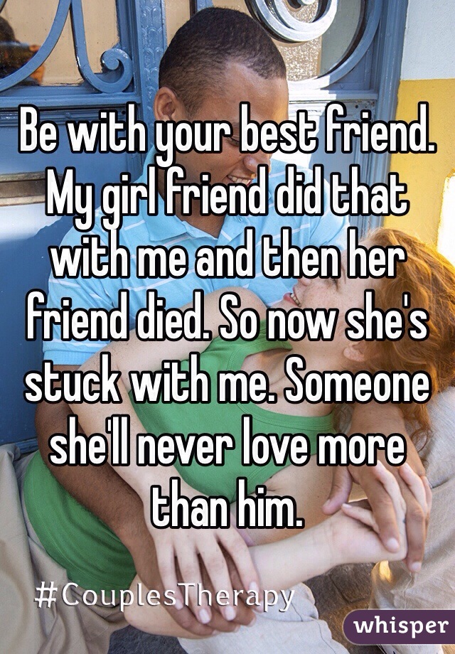 Be with your best friend. My girl friend did that with me and then her friend died. So now she's stuck with me. Someone she'll never love more than him.