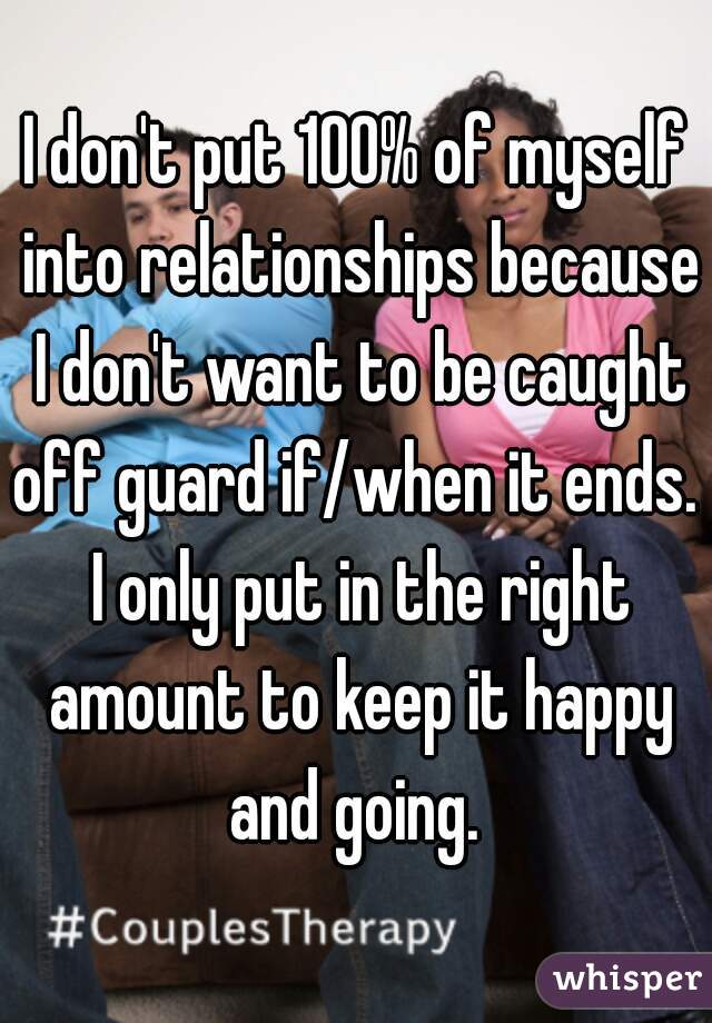 I don't put 100% of myself into relationships because I don't want to be caught off guard if/when it ends.  I only put in the right amount to keep it happy and going. 