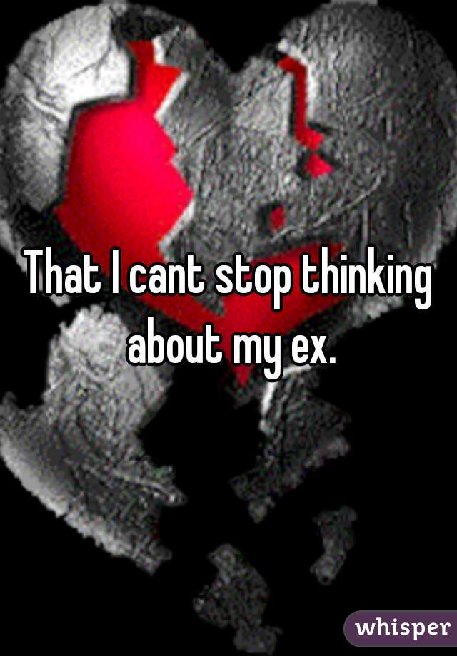 That I cant stop thinking about my ex.