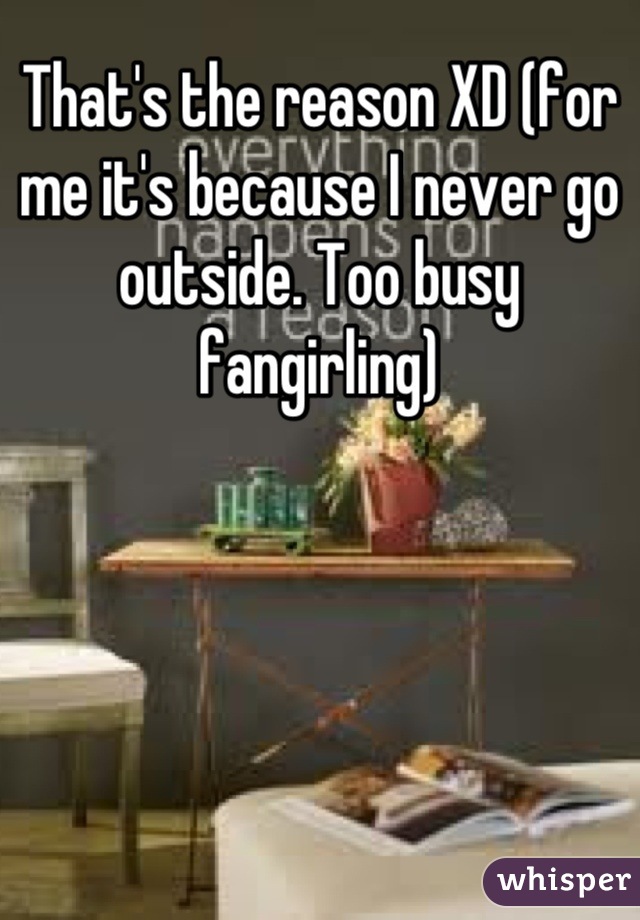 That's the reason XD (for me it's because I never go outside. Too busy fangirling)