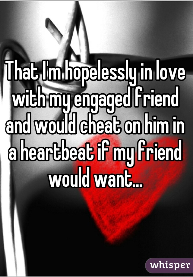 That I'm hopelessly in love with my engaged friend and would cheat on him in a heartbeat if my friend would want...