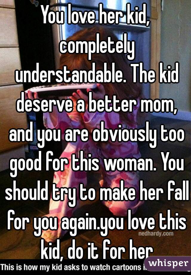 You love her kid, completely understandable. The kid deserve a better mom, and you are obviously too good for this woman. You should try to make her fall for you again.you love this kid, do it for her