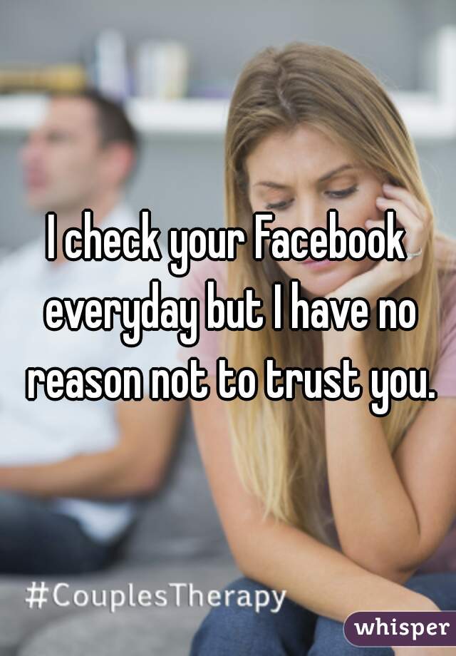 I check your Facebook everyday but I have no reason not to trust you.