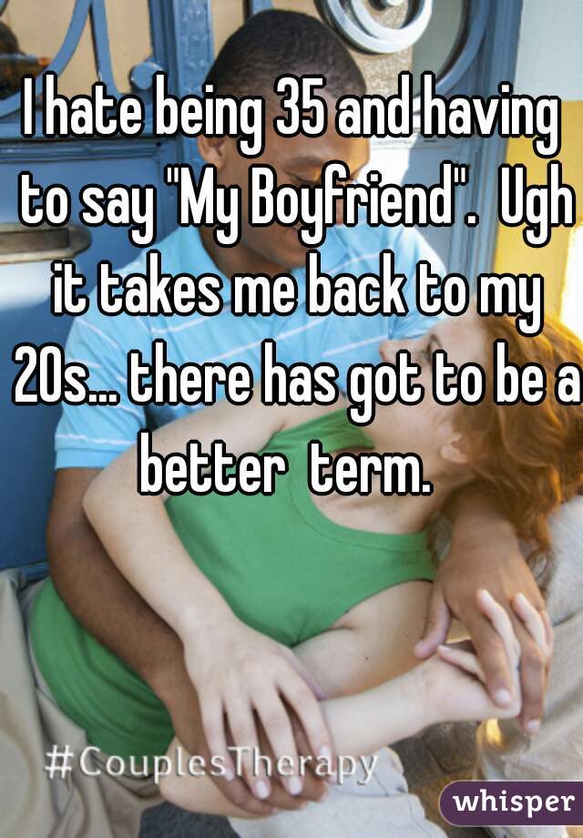 I hate being 35 and having to say "My Boyfriend".  Ugh it takes me back to my 20s... there has got to be a better  term.  