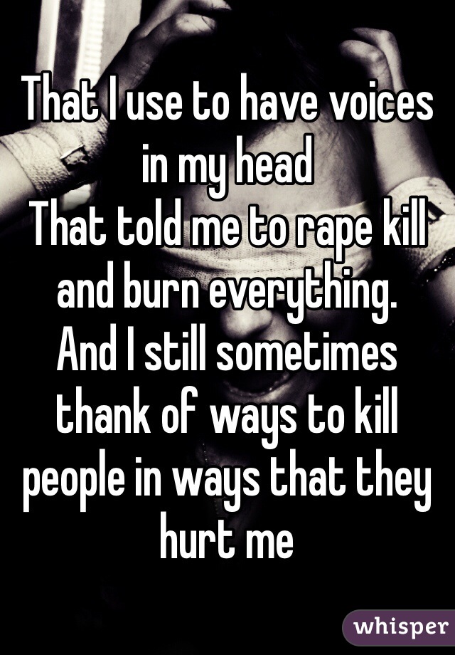 That I use to have voices in my head 
That told me to rape kill and burn everything.
And I still sometimes thank of ways to kill people in ways that they hurt me 