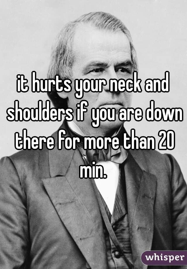 it hurts your neck and shoulders if you are down there for more than 20 min. 