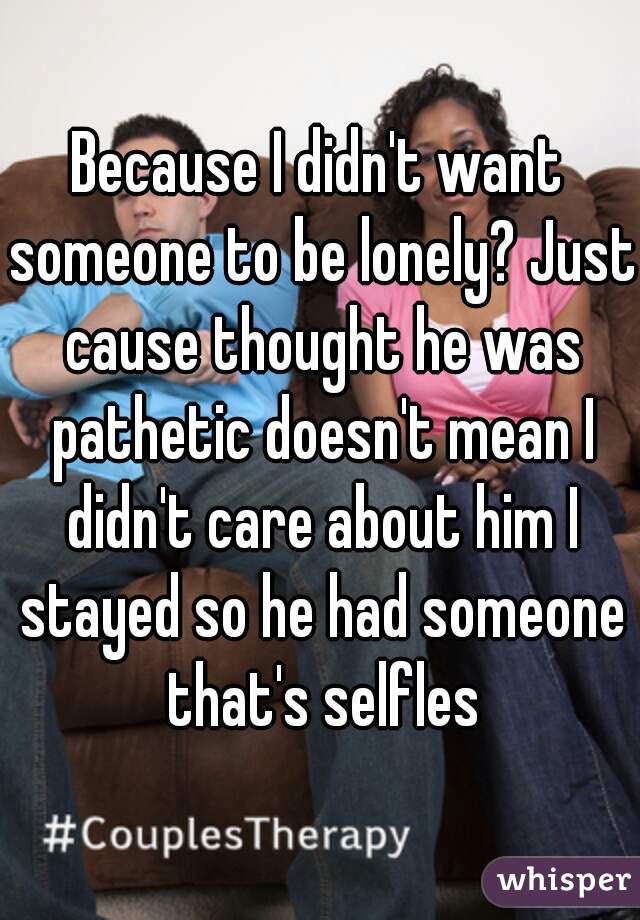 Because I didn't want someone to be lonely? Just cause thought he was pathetic doesn't mean I didn't care about him I stayed so he had someone that's selfles