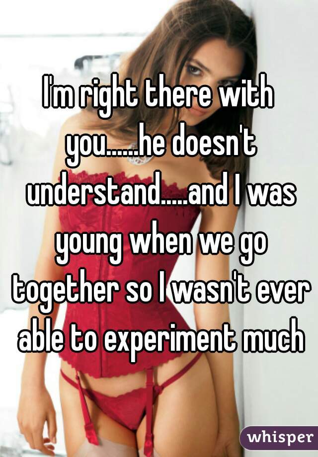 I'm right there with you......he doesn't understand.....and I was young when we go together so I wasn't ever able to experiment much