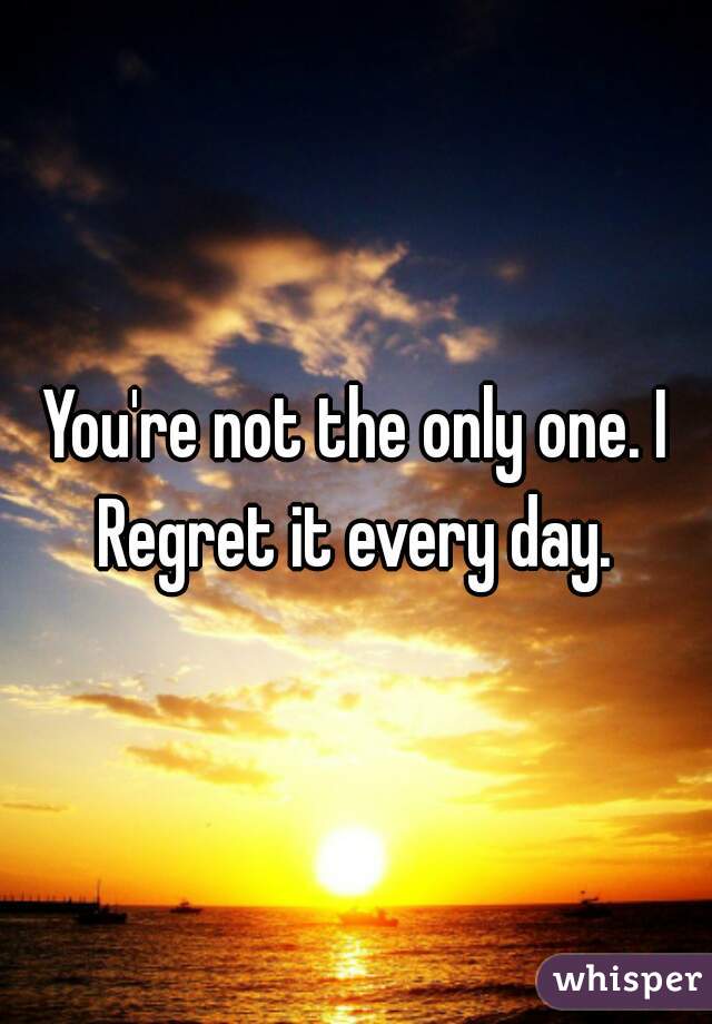 You're not the only one. I Regret it every day. 