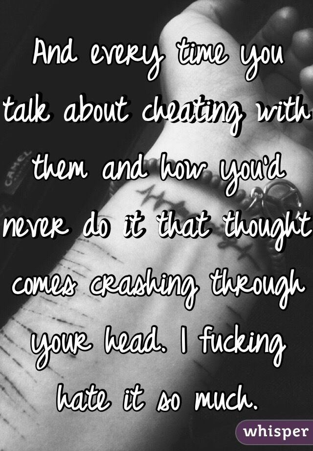 And every time you talk about cheating with them and how you'd never do it that thought comes crashing through your head. I fucking hate it so much. 