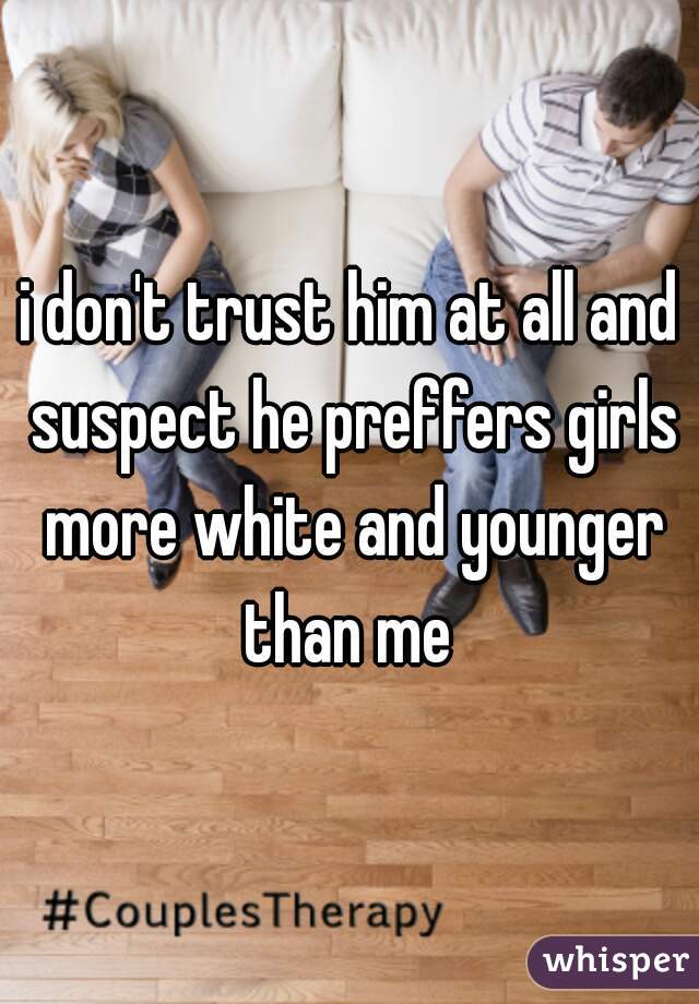 i don't trust him at all and suspect he preffers girls more white and younger than me 