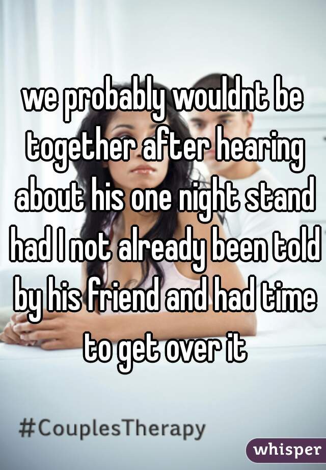 we probably wouldnt be together after hearing about his one night stand had I not already been told by his friend and had time to get over it