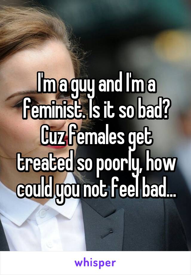 I'm a guy and I'm a feminist. Is it so bad? Cuz females get treated so poorly, how could you not feel bad...