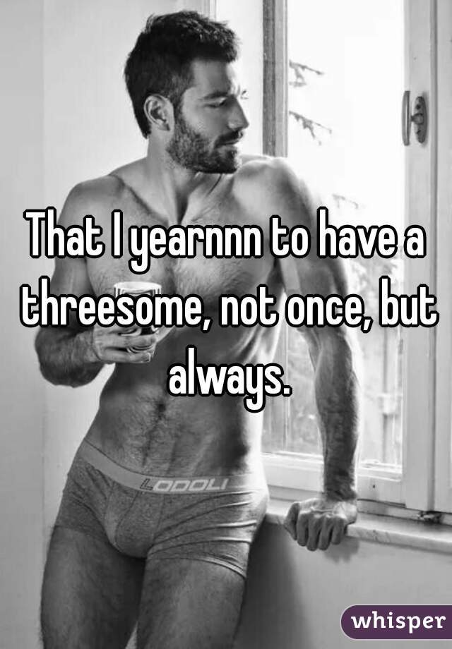 That I yearnnn to have a threesome, not once, but always.