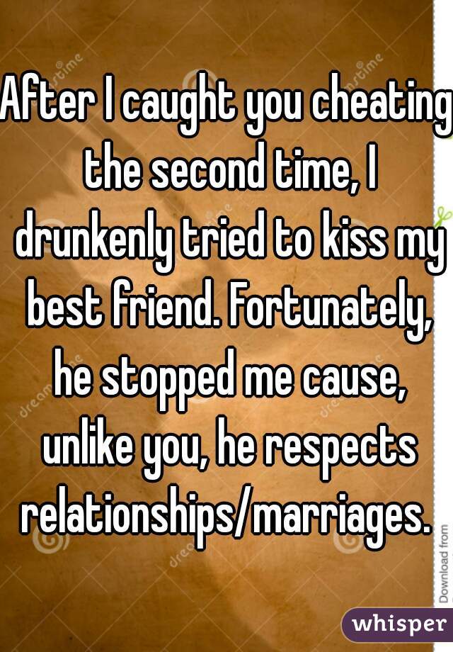 After I caught you cheating the second time, I drunkenly tried to kiss my best friend. Fortunately, he stopped me cause, unlike you, he respects relationships/marriages. 