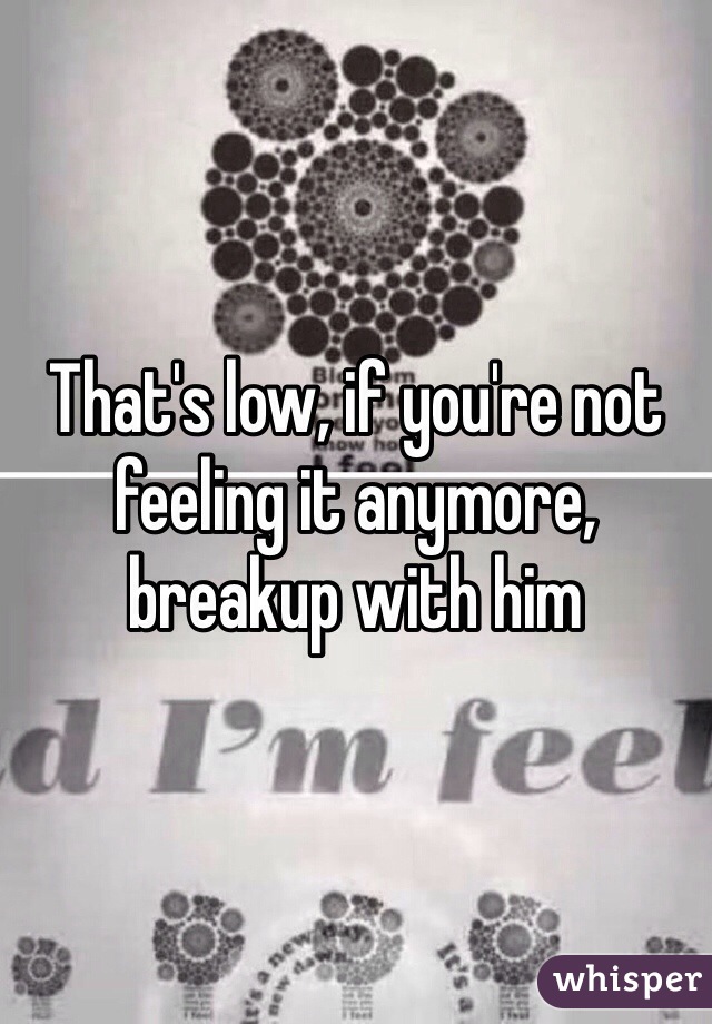 That's low, if you're not feeling it anymore, breakup with him