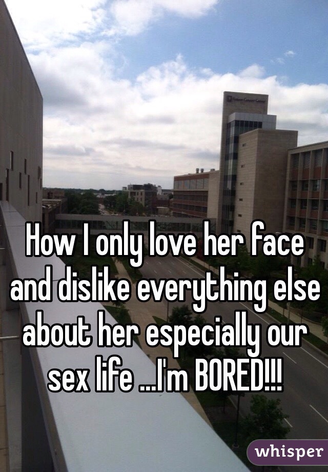 How I only love her face and dislike everything else about her especially our sex life ...I'm BORED!!!