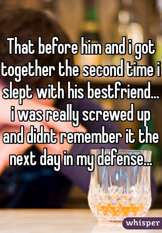 That before him and i got together the second time i slept with his bestfriend… i was really screwed up and didnt remember it the next day in my defense... 