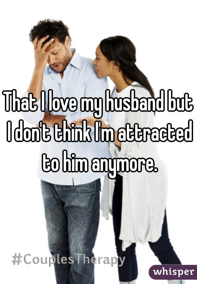 That I love my husband but I don't think I'm attracted to him anymore.