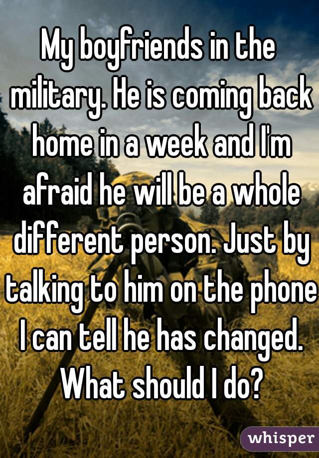 My boyfriends in the military. He is coming back home in a week and I'm afraid he will be a whole different person. Just by talking to him on the phone I can tell he has changed. What should I do?