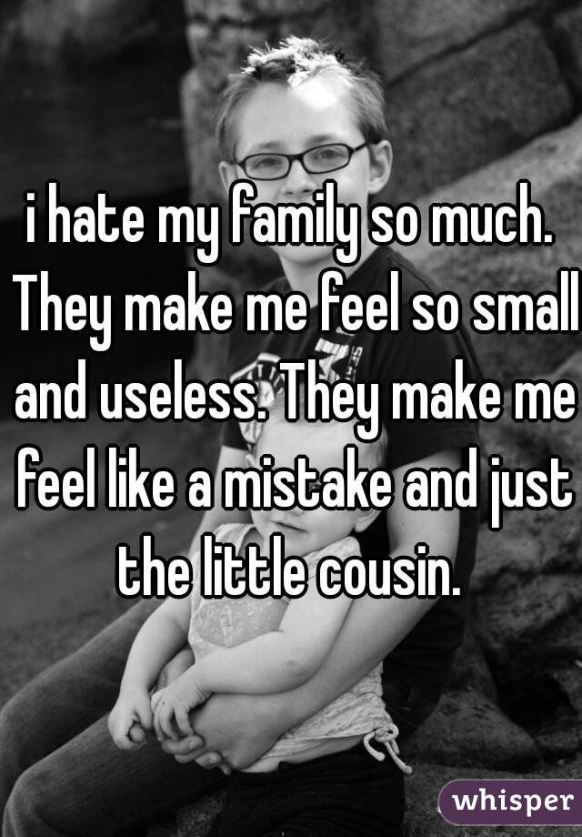 i hate my family so much. They make me feel so small and useless. They make me feel like a mistake and just the little cousin. 