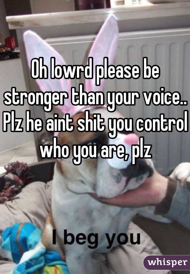 Oh lowrd please be stronger than your voice.. Plz he aint shit you control who you are, plz