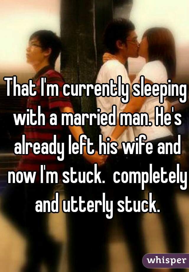 That I'm currently sleeping with a married man. He's already left his wife and now I'm stuck.  completely and utterly stuck.