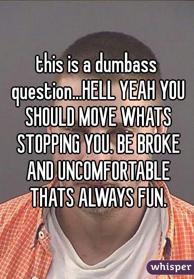 this is a dumbass question...HELL YEAH YOU SHOULD MOVE WHATS STOPPING YOU. BE BROKE AND UNCOMFORTABLE THATS ALWAYS FUN.