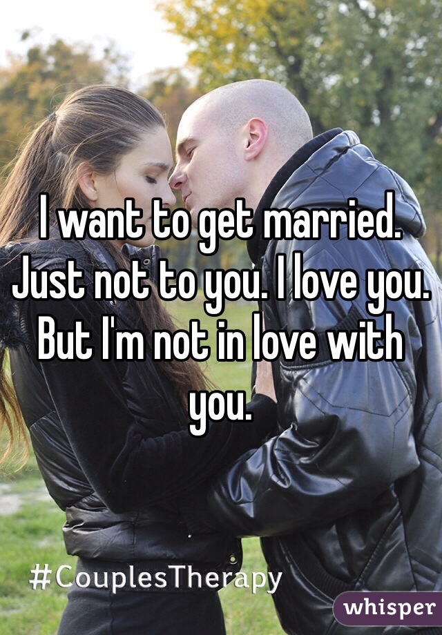 I want to get married. Just not to you. I love you. But I'm not in love with you. 