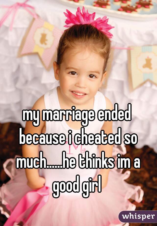 my marriage ended because i cheated so much......he thinks im a good girl 