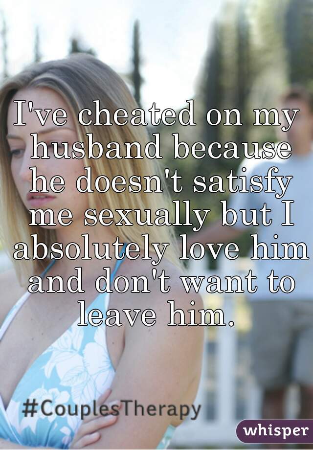 I've cheated on my husband because he doesn't satisfy me sexually but I absolutely love him and don't want to leave him. 