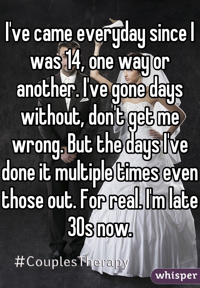 I've came everyday since I was 14, one way or another. I've gone days without, don't get me wrong. But the days I've done it multiple times even those out. For real. I'm late 30s now.